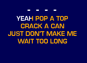 YEAH POP A TOP
CRACK A CAN

JUST DOMT MAKE ME
WAIT T00 LONG