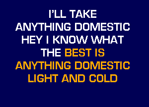 I'LL TAKE
ANYTHING DOMESTIC
HEY I KNOW WHAT
THE BEST IS
ANYTHING DOMESTIC
LIGHT AND COLD