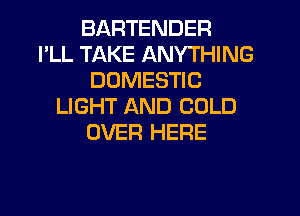 BARTENDER
I'LL TAKE ANYTHING
DOMESTIC
LIGHT AND COLD
OVER HERE