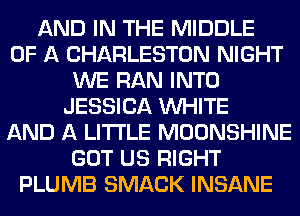 AND IN THE MIDDLE
OF A CHARLESTON NIGHT
WE RAN INTO
JESSICA WHITE
AND A LITTLE MOONSHINE
GOT US RIGHT
PLUMB SMACK INSANE