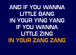 AND IF YOU WANNA
LITI'LE BANG
IN YOUR YING YANG
IF YOU WANNA
LITI'LE ZING
IN YOUR ZANG ZANG