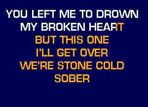 YOU LEFT ME TO BROWN
MY BROKEN HEART
BUT THIS ONE
I'LL GET OVER
WERE STONE COLD
SOBER