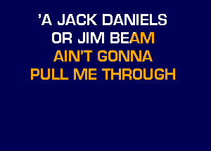 'A JACK DANIELS
0R JIM BEAM
AIN'T GONNA

PULL ME THROUGH