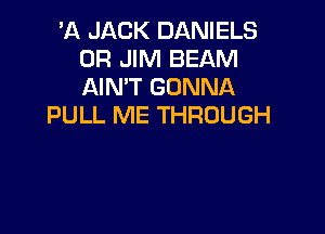 'A JACK DANIELS
0R JIM BEAM
AIN'T GONNA

PULL ME THROUGH