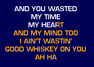 AND YOU WASTED
MY TIME
MY HEART
AND MY MIND T00
I AIN'T WASTIN'
GOOD VVHISKEY ON YOU
AH HA
