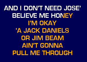 AND I DON'T NEED JOSE'
BELIEVE ME HONEY
I'M OKAY
'A JACK DANIELS
0R JIM BEAM
AIN'T GONNA
PULL ME THROUGH