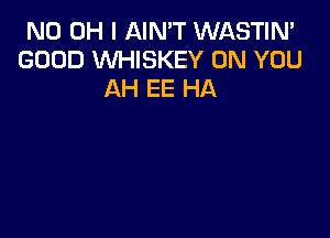 ND OH I AIN'T WASTIN'
GOOD WHISKEY ON YOU
AH EE HA