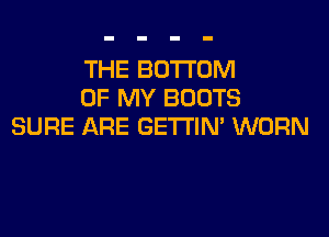 THE BOTTOM
OF MY BOOTS

SURE ARE GETTIN' WORN