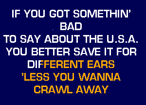 IF YOU GOT SOMETHIN'
BAD
TO SAY ABOUT THE U. S. A.
YOU BETTER SAVE IT FOR
DIFFERENT EARS
'LESS YOU WANNA
CRAWL AWAY