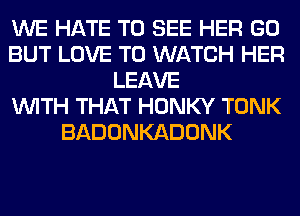WE HATE TO SEE HER GO
BUT LOVE TO WATCH HER
LEAVE
WITH THAT HONKY TONK
BADONKADONK