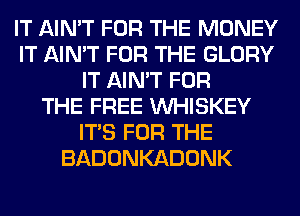 IT AIN'T FOR THE MONEY
IT AIN'T FOR THE GLORY
IT AIN'T FOR
THE FREE VVHISKEY
ITS FOR THE
BADONKADONK