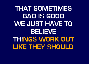 THAT SOMETIMES
BAD IS GOOD
WE JUST HAVE TO
BELIEVE
THINGS WORK OUT
LIKE THEY SHOULD