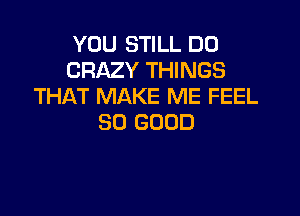 YOU STILL DD
CRAZY THINGS
THAT MAKE ME FEEL

SO GOOD