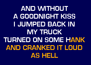 AND WITHOUT
A GOODNIGHT KISS
I JUMPED BACK IN
MY TRUCK
TURNED ON SOME HANK
AND CRANKED IT LOUD
AS HELL