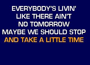 EVERYBODY'S LIVIN'
LIKE THERE AIN'T
N0 TOMORROW
MAYBE WE SHOULD STOP
AND TAKE A LITTLE TIME