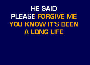 HE SAID
PLEASE FORGIVE ME
YOU KNOW ITS BEEN
A LONG LIFE
