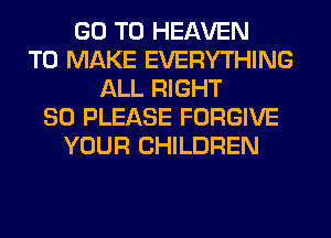 GO TO HEAVEN
TO MAKE EVERYTHING
ALL RIGHT
SO PLEASE FORGIVE
YOUR CHILDREN