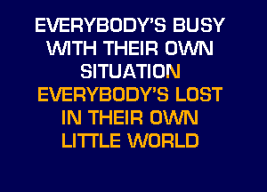 EVERYBODY'S BUSY
WITH THEIR OWN
SITUATION
EVERYBDDWS LOST
IN THEIR OWN
LI'I'I'LE WORLD
