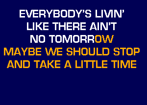 EVERYBODY'S LIVIN'
LIKE THERE AIN'T
N0 TOMORROW
MAYBE WE SHOULD STOP
AND TAKE A LITTLE TIME