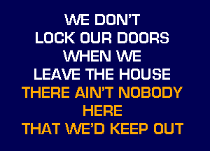 WE DON'T
LOCK OUR DOORS
WHEN WE
LEAVE THE HOUSE
THERE AIN'T NOBODY
HERE
THAT WE'D KEEP OUT