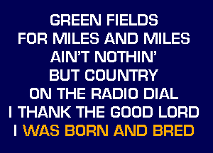 GREEN FIELDS
FOR MILES AND MILES
AIN'T NOTHIN'
BUT COUNTRY
ON THE RADIO DIAL
I THANK THE GOOD LORD
I WAS BORN AND BRED