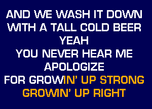 AND WE WASH IT DOWN
WITH A TALL COLD BEER
YEAH
YOU NEVER HEAR ME
APOLOGIZE
FOR GROWN UP STRONG
GROWN UP RIGHT