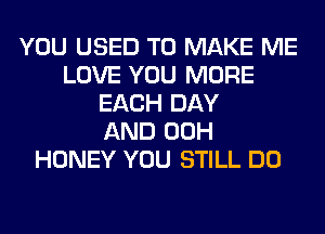 YOU USED TO MAKE ME
LOVE YOU MORE
EACH DAY
AND 00H
HONEY YOU STILL DO