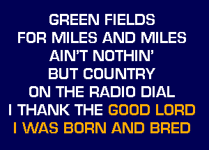 GREEN FIELDS
FOR MILES AND MILES
AIN'T NOTHIN'
BUT COUNTRY
ON THE RADIO DIAL
I THANK THE GOOD LORD
I WAS BORN AND BRED