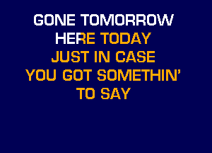 GONE TOMORROW
HERE TODAY
JUST IN CASE

YOU GOT SOMETHIN'
TO SAY