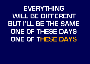 EVERYTHING
WILL BE DIFFERENT
BUT I'LL BE THE SAME
ONE OF THESE DAYS
ONE OF THESE DAYS