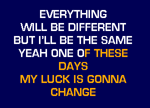 EVERYTHING
WILL BE DIFFERENT
BUT I'LL BE THE SAME
YEAH ONE OF THESE
DAYS
MY LUCK IS GONNA
CHANGE