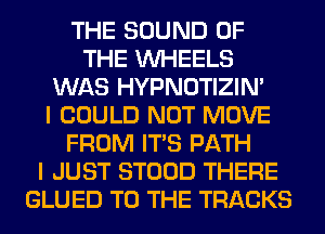 THE SOUND OF
THE WHEELS
WAS HYPNOTIZIN'

I COULD NOT MOVE
FROM ITS PATH
I JUST STOOD THERE
GLUED TO THE TRACKS