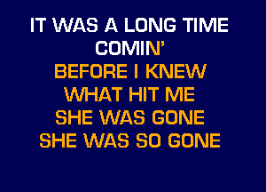 IT WAS A LONG TIME
CDMIN'
BEFORE I KNEW
WHAT HIT ME
SHE WAS GONE
SHE WAS 30 GONE