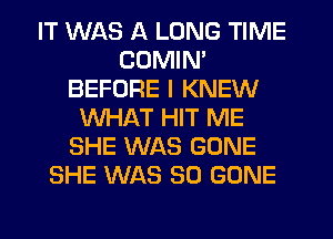 IT WAS A LONG TIME
CDMIN'
BEFORE I KNEW
WHAT HIT ME
SHE WAS GONE
SHE WAS 30 GONE