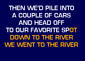 THEN WE'D PILE INTO
A COUPLE 0F CARS
AND HEAD OFF
TO OUR FAVORITE SPOT
DOWN TO THE RIVER
WE WENT TO THE RIVER