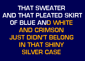 THAT SWEATER
AND THAT PLEATED SKIRT
0F BLUE AND WHITE
AND CRIMSON
JUST DIDN'T BELONG
IN THAT SHINY
SILVER CASE