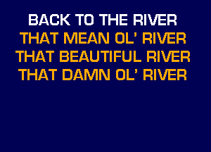 BACK TO THE RIVER
THAT MEAN OL' RIVER
THAT BEAUTIFUL RIVER
THAT DAMN OL' RIVER