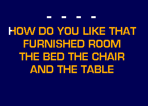 HOW DO YOU LIKE THAT
FURNISHED ROOM
THE BED THE CHAIR
AND THE TABLE
