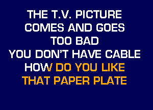 THE T.V. PICTURE
COMES AND GOES
T00 BAD
YOU DON'T HAVE CABLE
HOW DO YOU LIKE
THAT PAPER PLATE