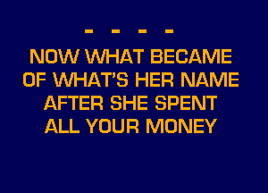 NOW WHAT BECAME
0F WHATS HER NAME
AFTER SHE SPENT
ALL YOUR MONEY