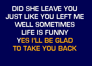 DID SHE LEAVE YOU
JUST LIKE YOU LEFT ME
WELL SOMETIMES
LIFE IS FUNNY
YES I'LL BE GLAD
TO TAKE YOU BACK