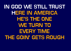 IN GOD WE STILL TRUST
HERE IN AMERICA
HE'S THE ONE
WE TURN T0
EVERY TIME
THE GOIN' GETS ROUGH