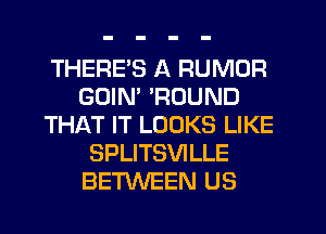 THERE'S A RUMOR
GDIM 'ROUND
THAT IT LOOKS LIKE
SPLITSVILLE
BETWEEN US