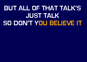 BUT ALL OF THAT TALKS
JUST TALK
SO DON'T YOU BELIEVE IT