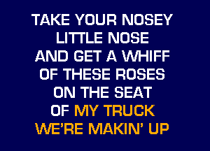TAKE YOUR NOSEY
LITI'LE NOSE
AND GET A WHIFF
OF THESE ROSES
ON THE SEAT
OF MY TRUCK
WE'RE MAKIN' UP