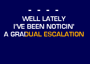 WELL LATELY
I'VE BEEN NOTICIN'
A GRADUAL ESCALATION