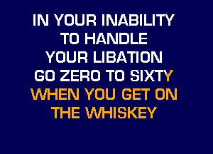 IN YOUR INABILITY
TO HANDLE
YOUR LIBATION
GO ZERO T0 SIXTY
WHEN YOU GET ON
THE WHISKEY