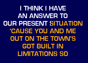 I THINK I HAVE
AN ANSWER TO
OUR PRESENT SITUATION
'CAUSE YOU AND ME
OUT ON THE TOWN'S
GOT BUILT IN
LIMITATIONS SO