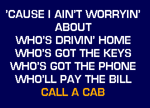 'CAUSE I AIN'T WORRYIM
ABOUT
WHO'S DRIVIM HOME
WHO'S GOT THE KEYS
WHO'S GOT THE PHONE
VVHO'LL PAY THE BILL
CALL A CAB