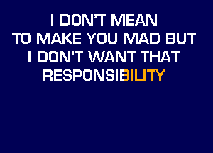 I DON'T MEAN
TO MAKE YOU MAD BUT
I DON'T WANT THAT
RESPONSIBILITY